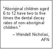 Text Box: “Aboriginal children aged 6 to 12 have two to five times the dental decay rates of non-aboriginal children.”
– Wendell Nicholas,
AFN
