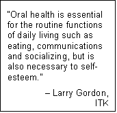 Text Box: “Oral health is essential for the routine functions of daily living such as eating, communications and socializing, but is also necessary to self-esteem.”
– Larry Gordon,
ITK
