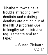 Text Box: “Northern towns have trouble attracting new dentists and existing dentists are opting out of the NIHB program due to lengthy administrative requirements and red tape.”
– Susan Ziebarth,
CDHA
