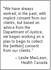 Text Box: “We have always worked, in the past, with implicit consent from our clients, but based on advice from the Department of Justice, we began working on a plan to begin to collect the [written] consent from our clients.”
– Leslie MacLean,
Health Canada
