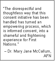 Text Box: “The disrespectful and thoughtless way that this consent initiative has been handled has turned an empowering process, which is informed consent, into a shameful and frightening experience for First Nations.”
– Dr. Mary Jane McCallum,
AFN
