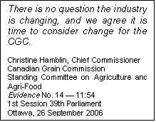 Text Box: There is no question the industry is changing, and we agree it is time to consider change for the CGC.

Christine Hamblin, Chief Commissioner
Canadian Grain Commission
Standing Committee on Agriculture and Agri-Food
Evidence No. 14 — 11:54
1st Session 39th Parliament
Ottawa, 26 September 2006
