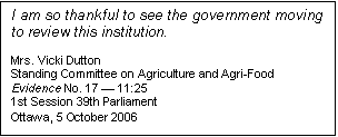 Text Box: I am so thankful to see the government moving to review this institution.

Mrs. Vicki Dutton
Standing Committee on Agriculture and Agri-Food
Evidence No. 17 — 11:25
1st Session 39th Parliament
Ottawa, 5 October 2006
