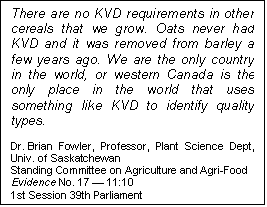Text Box: There are no KVD requirements in other cereals that we grow. Oats never had KVD and it was removed from barley a few years ago. We are the only country in the world, or western Canada is the only place in the world that uses something like KVD to identify quality types.

Dr. Brian Fowler, Professor, Plant Science Dept, Univ. of Saskatchewan
Standing Committee on Agriculture and Agri-Food
Evidence No. 17 — 11:10
1st Session 39th Parliament
Ottawa, 5 October 2006
