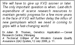 Text Box: We will have to give up KVD sooner or later. The only important question is when. Last-ditch expenditure of scarce research resources to maintain genetic progress for a few more years in the face of KVD will further delay the influx of new germplasm which we need in coming to grips with a fast-changing world.

Dr. Julian B. Thomas, Genetics Application — Cereal Research Centre, Winnipeg
A Technical Critique of the Western Canada Quality Assurance (QA) System, 12 July 2006, p. 11.
