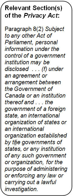 Text Box: Relevant Section(s) of the Privacy Act: 

Paragraph 8(2) Subject to any other Act of Parliament, personal information under the control of a government institution may be disclosed  . . . (f) under an agreement or arrangement between the Government of Canada or an institution thereof and . . . the government of a foreign state, an international organization of states or an international organization established by the governments of states, or any institution of any such government or organization, for the purpose of administering or enforcing any law or carrying out a lawful investigation.
