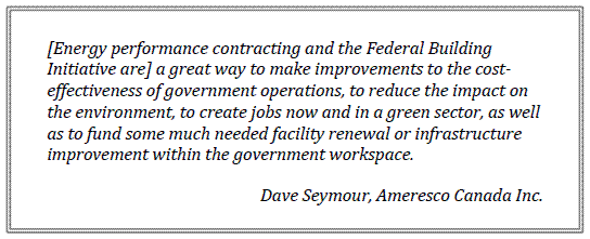 [Energy performance contracting and the Federal Building Initiative are] a great way to make improvements to the cost-effectiveness of government operations, to reduce the impact on the environment, to create jobs now and in a green sector, as well as to fund some much needed facility renewal or infrastructure improvement within the government workspace.
Dave Seymour, Ameresco Canada Inc.
