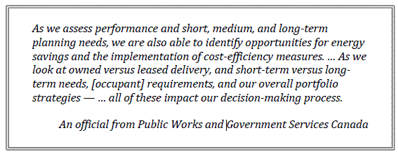 As we assess performance and short, medium, and long-term planning needs, we are also able to identify opportunities for energy savings and the implementation of cost-efficiency measures. … As we look at owned versus leased delivery, and short-term versus long-term needs, [occupant] requirements, and our overall portfolio strategies — … all of these impact our decision-making process.
An official from Public Works and Government Services Canada
