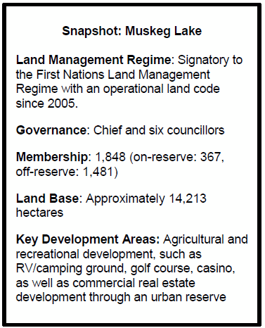 Snapshot: Muskeg Lake
Land Management Regime: Signatory to the First Nations Land Management Regime with an operational land code since 2005.
Governance: Chief and six councillors
Membership: 1,848 (on-reserve: 367, 
off-reserve: 1,481)
Land Base: Approximately 14,213 hectares 
Key Development Areas: Agricultural and recreational development, such as RV/camping ground, golf course, casino, as well as commercial real estate development through an urban reserve
