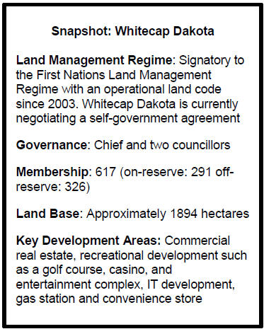 Snapshot: Whitecap Dakota
Land Management Regime: Signatory to the First Nations Land Management Regime with an operational land code since 2003. Whitecap Dakota is currently negotiating a self-government agreement
Governance: Chief and two councillors
Membership: 617 (on-reserve: 291 off-reserve: 326)
Land Base: Approximately 1894 hectares 
Key Development Areas: Commercial real estate, recreational development such as a golf course, casino, and entertainment complex, IT development, gas station and convenience store
