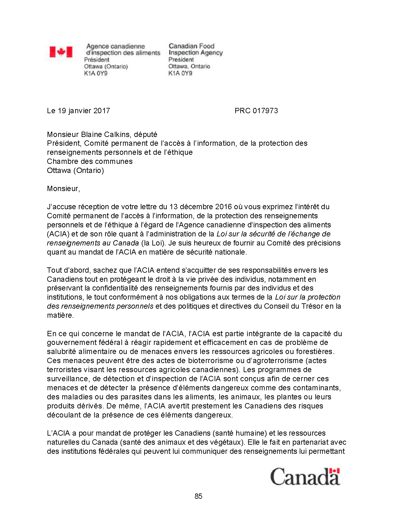 Agence canadienne d'inspection des aliments - Président
Ottawa (Ontario) K1A 0Y9
Le 19 janvier 2017 PRC 017973
Monsieur Blaine Calkins, député
Président, Comité permanent de l’accès à l’information, de la protection des
renseignements personnels et de l’éthique
Chambre des communes
Ottawa (Ontario)
Monsieur,
J’accuse réception de votre lettre du 13 décembre 2016 où vous exprimez l’intérêt du
Comité permanent de l’accès à l’information, de la protection des renseignements
personnels et de l’éthique à l’égard de l’Agence canadienne d’inspection des aliments
(ACIA) et de son rôle quant à l’administration de la Loi sur la sécurité de l’échange de
renseignements au Canada (la Loi). Je suis heureux de fournir au Comité des précisions
quant au mandat de l’ACIA en matière de sécurité nationale.
Tout d’abord, sachez que l’ACIA entend s’acquitter de ses responsabilités envers les
Canadiens tout en protégeant le droit à la vie privée des individus, notamment en
préservant la confidentialité des renseignements fournis par des individus et des
institutions, le tout conformément à nos obligations aux termes de la Loi sur la protection
des renseignements personnels et des politiques et directives du Conseil du Trésor en la
matière.
En ce qui concerne le mandat de l’ACIA, l’ACIA est partie intégrante de la capacité du
gouvernement fédéral à réagir rapidement et efficacement en cas de problème de
salubrité alimentaire ou de menaces envers les ressources agricoles ou forestières.
Ces menaces peuvent être des actes de bioterrorisme ou d’agroterrorisme (actes
terroristes visant les ressources agricoles canadiennes). Les programmes de
surveillance, de détection et d’inspection de l’ACIA sont conçus afin de cerner ces
menaces et de détecter la présence d’éléments dangereux comme des contaminants,
des maladies ou des parasites dans les aliments, les animaux, les plantes ou leurs
produits dérivés. De même, l’ACIA avertit prestement les Canadiens des risques
découlant de la présence de ces éléments dangereux.
L’ACIA a pour mandat de protéger les Canadiens (santé humaine) et les ressources
naturelles du Canada (santé des animaux et des végétaux). Elle le fait en partenariat avec
des institutions fédérales qui peuvent lui communiquer des renseignements lui permettant