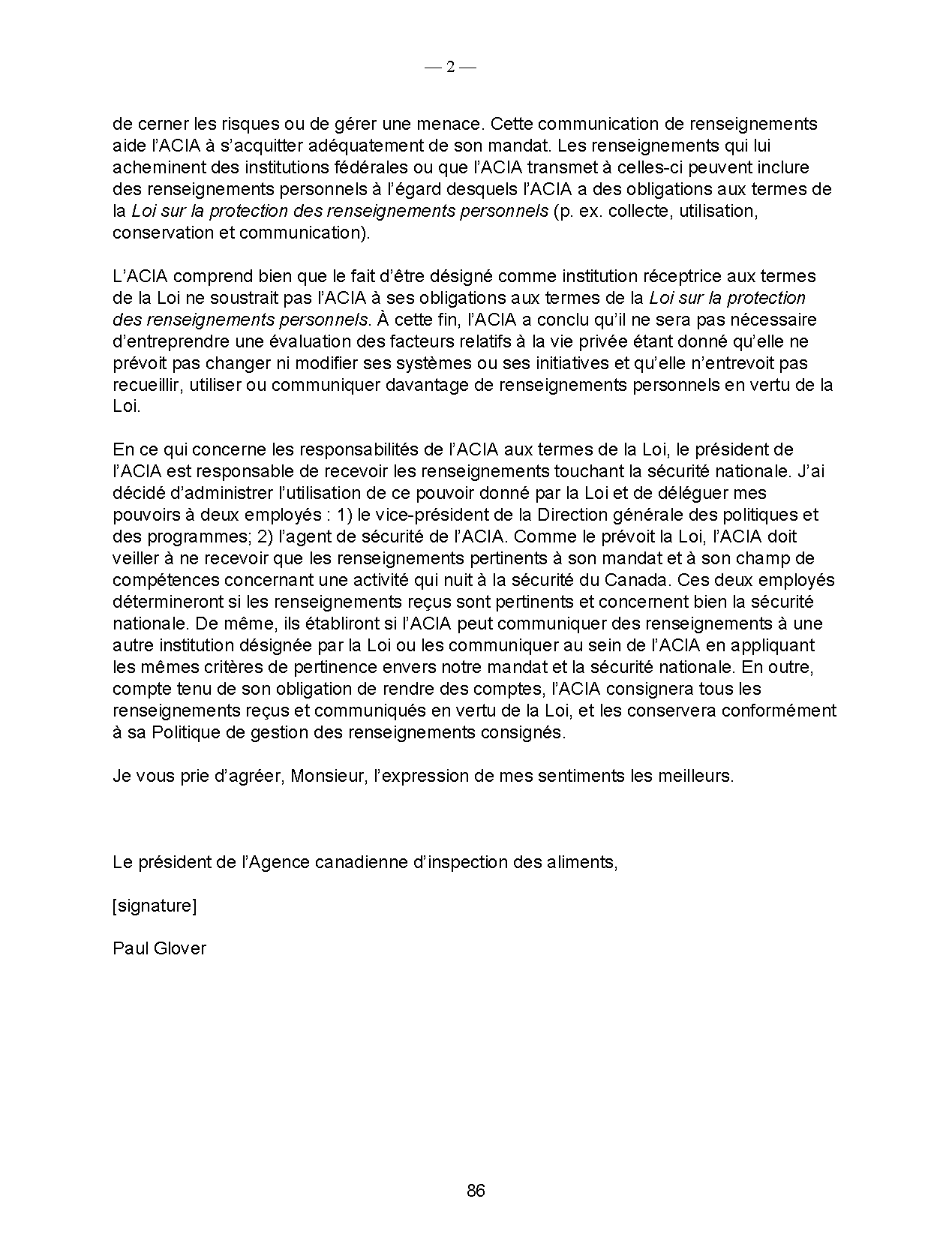 de cerner les risques ou de gérer une menace. Cette communication de renseignements
aide l’ACIA à s’acquitter adéquatement de son mandat. Les renseignements qui lui
acheminent des institutions fédérales ou que l’ACIA transmet à celles-ci peuvent inclure
des renseignements personnels à l’égard desquels l’ACIA a des obligations aux termes de
la Loi sur la protection des renseignements personnels (p. ex. collecte, utilisation,
conservation et communication).
L’ACIA comprend bien que le fait d’être désigné comme institution réceptrice aux termes
de la Loi ne soustrait pas l’ACIA à ses obligations aux termes de la Loi sur la protection
des renseignements personnels. À cette fin, l’ACIA a conclu qu’il ne sera pas nécessaire
d’entreprendre une évaluation des facteurs relatifs à la vie privée étant donné qu’elle ne
prévoit pas changer ni modifier ses systèmes ou ses initiatives et qu’elle n’entrevoit pas
recueillir, utiliser ou communiquer davantage de renseignements personnels en vertu de la
Loi.
En ce qui concerne les responsabilités de l’ACIA aux termes de la Loi, le président de
l’ACIA est responsable de recevoir les renseignements touchant la sécurité nationale. J’ai
décidé d’administrer l’utilisation de ce pouvoir donné par la Loi et de déléguer mes
pouvoirs à deux employés : 1) le vice-président de la Direction générale des politiques et
des programmes; 2) l’agent de sécurité de l’ACIA. Comme le prévoit la Loi, l’ACIA doit
veiller à ne recevoir que les renseignements pertinents à son mandat et à son champ de
compétences concernant une activité qui nuit à la sécurité du Canada. Ces deux employés
détermineront si les renseignements reçus sont pertinents et concernent bien la sécurité
nationale. De même, ils établiront si l’ACIA peut communiquer des renseignements à une
autre institution désignée par la Loi ou les communiquer au sein de l’ACIA en appliquant
les mêmes critères de pertinence envers notre mandat et la sécurité nationale. En outre,
compte tenu de son obligation de rendre des comptes, l’ACIA consignera tous les
renseignements reçus et communiqués en vertu de la Loi, et les conservera conformément
à sa Politique de gestion des renseignements consignés.
Je vous prie d’agréer, Monsieur, l’expression de mes sentiments les meilleurs.
Le président de l’Agence canadienne d’inspection des aliments,
[signature]
Paul Glover