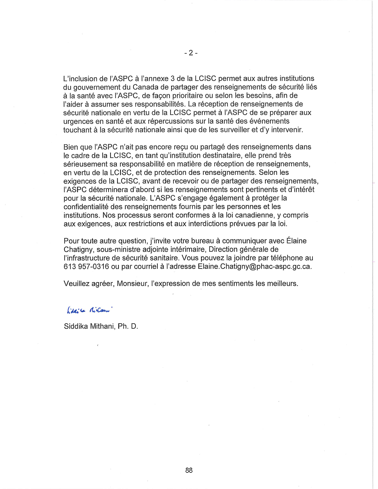 L'inclusion de l'ASPC à l'annexe 3 de la LCISC permet aux autres institutions
du gouvernement du Canada de partager des renseignements de sécurité liés
à la santé avec l'ASPC, de façon prioritaire ou selon les besoins, afin de
l'aider à assumer ses responsabilités. La réception de renseignements de
sécurité nationale en vertu de la LCISC permet à l'ASPC de se préparer aux
urgences en santé et aux répercussions sur la santé des événements
touchant à la sécurité nationale ainsi que de les surveiller et d'y intervenir.
Bien que l'ASPC n'ait pas encore reçu ou partagé des renseignements dans
le cadre de la LCISC, en tant qu'institution destinataire, elle prend très
sérieusement sa responsabilité en matière de réception de renseignements,
en vertu de la LCISC, et de protection des renseignements. Selon les
exigences de la LCISC, avant de recevoir ou de partager des renseignements,
l'ASPC déterminera d'abord si les renseignements sont pertinents et d'intérêt
pour la sécurité nationale. L'ASPC s'engage également à protéger la
confidentialité des renseignements fournis par les personnes et les
institutions. Nos processus seront conformes à la loi canadienne, y compris
aux exigences, aux restrictions et aux interdictions prévues par la loi.
Pour toute autre question, j'invite votre bureau à communiquer avec Élaine
Chatigny, sous-ministre adjointe intérimaire, Direction générale de
l'infrastructure de sécurité sanitaire. Vous pouvez la joindre par téléphone au
613 957-0316 ou par courriel à l'adresse Elaine.Chatigny@phac-aspc.gc.ca.
Veuillez agréer, Monsieur, l'expression de mes sentiments les meilleurs.
Siddika Mithani, Ph. D.