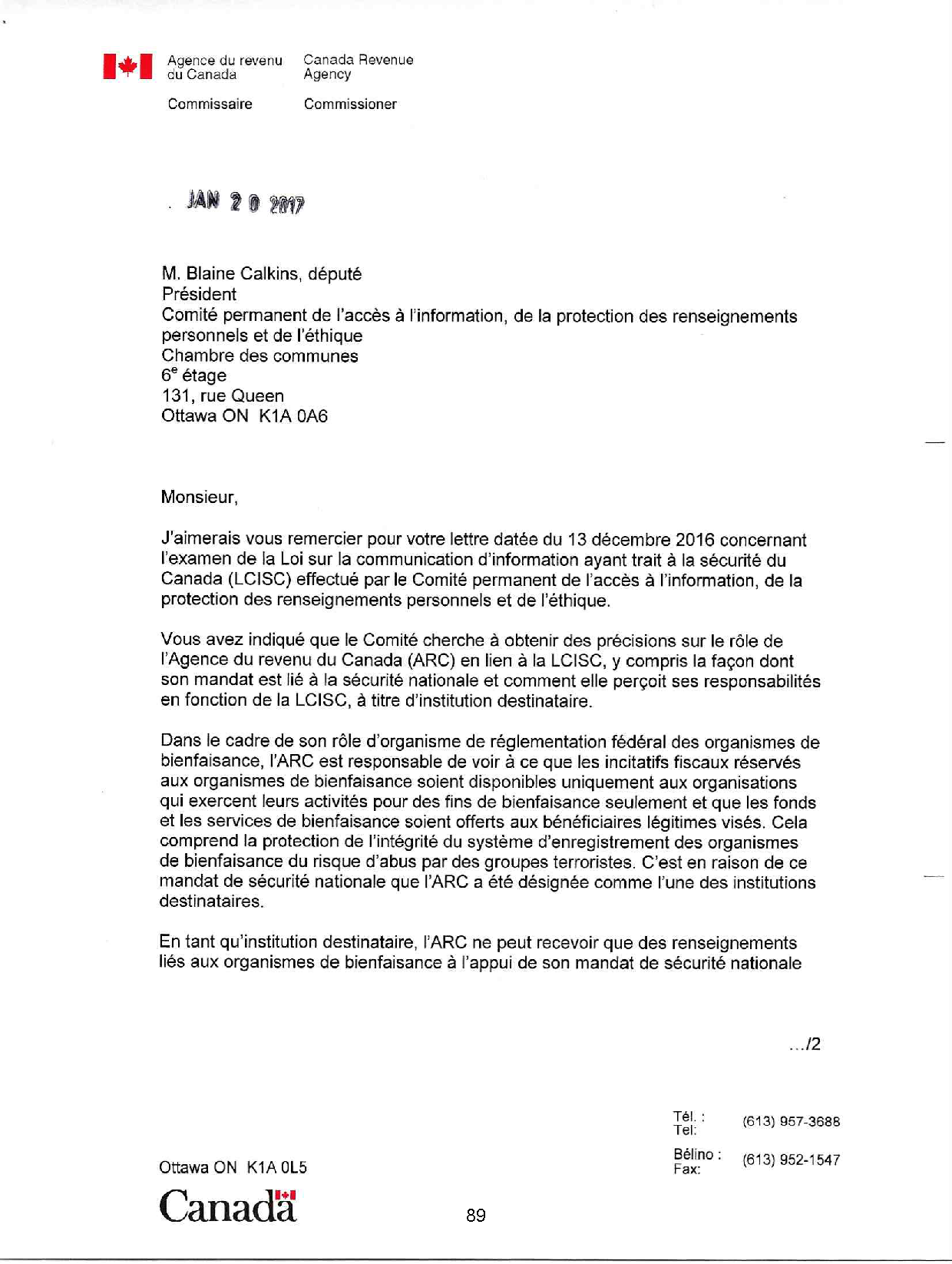 Agence du revenu du Canada
Commissaire
Canada Revenue Agency
Commissioner
M. Blaine Calkins, député
Président
Comité permanent de l'accès à l'information, de la protection des renseignements
personnels et de l'éthique
Chambre des communes
6e étage
131, rue Queen
Ottawa ON K1A OA6
Monsieur,
J'aimerais vous remercier pour votre lettre datée du 13 décembre 2016 concernant
l'examen de la Loi sur la communication d'information ayant trait à la sécurité du
Canada (LCISC) effectué par le Comité permanent de l'accès à l'information, de la
protection des renseignements personnels et de l'éthique.
Vous avez indiqué que le Comité cherche à obtenir des précisions sur le rôle de
!'Agence du revenu du Canada (ARC) en lien à la LCISC, y compris la façon dont
son mandat est lié à la sécurité nationale et comment elle perçoit ses responsabilités
en fonction de la LCISC, à titre d'institution destinataire.
Dans le cadre de son rôle d'organisme de réglementation fédéral des organismes de
bienfaisance, l'ARC est responsable de voir à ce que les incitatifs fiscaux réservés
aux organismes de bienfaisance soient disponibles uniquement aux organisations
qui exercent leurs activités pour des fins de bienfaisance seulement et que les fonds
et les services de bienfaisance soient offerts aux bénéficiaires légitimes visés. Cela
comprend la protection de l'intégrité du système d'enregistrement des organismes
de bienfaisance du risque d'abus par des groupes terroristes. C'est en raison de ce
mandat de sécurité nationale que l'ARC a été désignée comme l'une des institutions
destinataires.
En tant qu'institution destinataire, l'ARC ne peut recevoir que des renseignements
liés aux organismes de bienfaisance à l'appui de son mandat de sécurité nationale