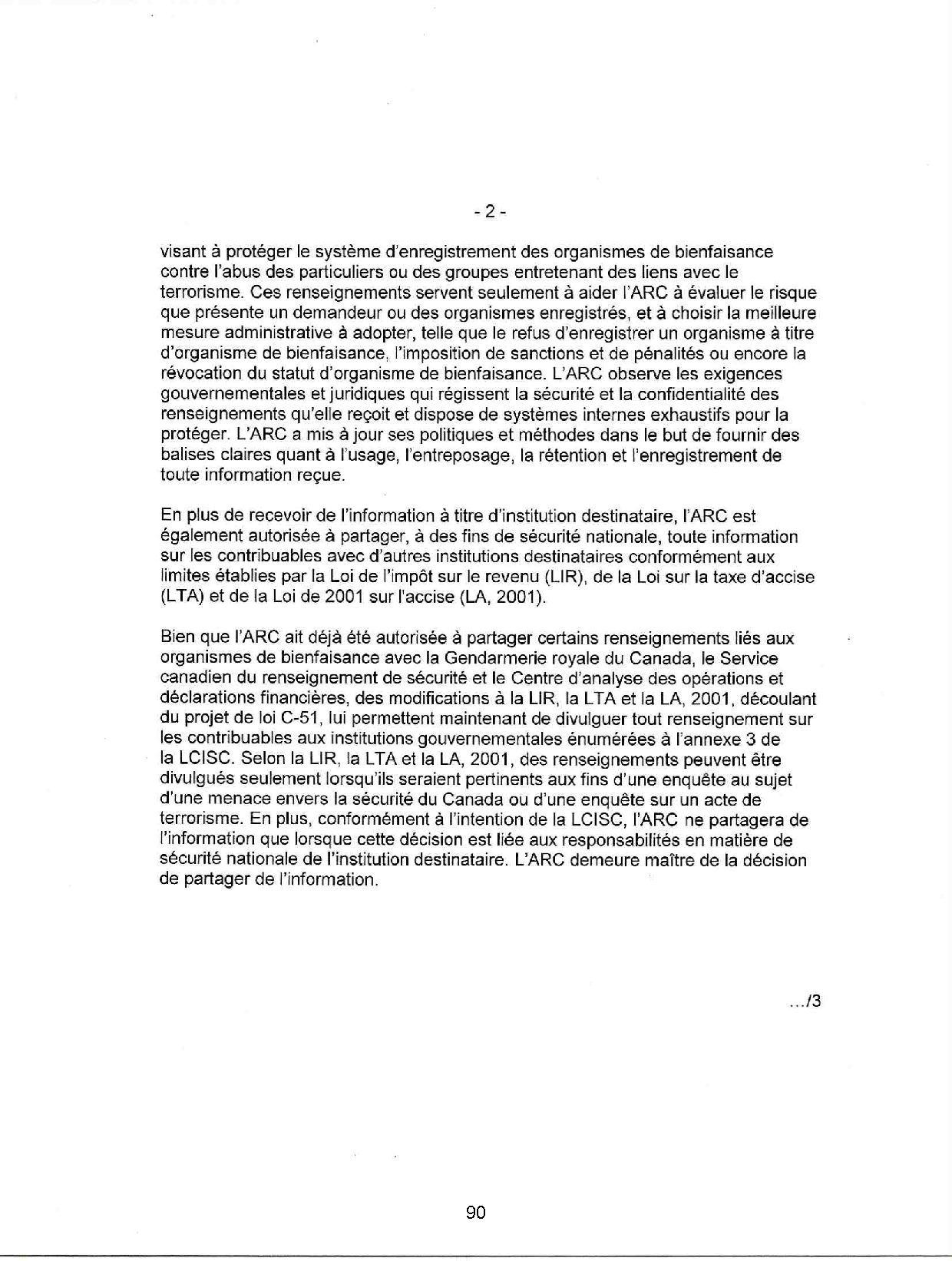 visant à protéger le système d'enregistrement des organismes de bienfaisance
contre l'abus des particuliers ou des groupes entretenant des liens avec le
terrorisme. Ces renseignements servent seulement à aider l'ARC à évaluer le risque
que présente un demandeur ou des organismes enregistrés, et à choisir la meilleure
mesure administrative à adopter, telle que le refus d'enregistrer un organisme à titre
d'organisme de bienfaisance, l'imposition de sanctions et de pénalités ou encore la
révocation du statut d'organisme de bienfaisance. L'ARC observe les exigences
gouvernementales et juridiques qui régissent la sécurité et la confidentialité des
renseignements qu'elle reçoit et dispose de systèmes internes exhaustifs pour la
protéger. L'ARC a mis à jour ses politiques et méthodes dans le but de fournir des
balises claires quant à l'usage, l'entreposage, la rétention et l'enregistrement de
toute information reçue.
En plus de recevoir de l'information à titre d'institution destinataire, l'ARC est
également autorisée à partager, à des fins de sécurité nationale, toute information
sur les contribuables avec d'autres institutions destinataires conformément aux
limites établies par la Loi de l'impôt sur le revenu (UR), de la Loi sur la taxe d'accise
(L TA) et de la Loi de 2001 sur l'accise (LA, 2001).
Bien que l'ARC ait déjà été autorisée à partager certains renseignements liés aux
organismes de bienfaisance avec la Gendarmerie royale du Canada, le Service
canadien du renseignement de sécurité et le Centre d'analyse des opérations et
déclarations financières, des modifications à la UR, la L TA et la LA, 2001, découlant
du projet de loi C-51, lui permettent maintenant de divulguer tout renseignement sur
les contribuables aux institutions gouvernementales énumérées à l'annexe 3 de
la LCISC. Selon la UR, la L TA et la LA, 2001, des renseignements peuvent être
divulgués seulement lorsqu'ils seraient pertinents aux fins d'une enquête au sujet
d'une menace envers la sécurité du Canada ou d'une enquête sur un acte de
terrorisme. En plus, conformément à l'intention de la LCISC, l'ARC ne partagera de
l'information que lorsque cette décision est liée aux responsabilités en matière de
sécurité nationale de l'institution destinataire. L'ARC demeure maître de la décision
de partager de l'information.