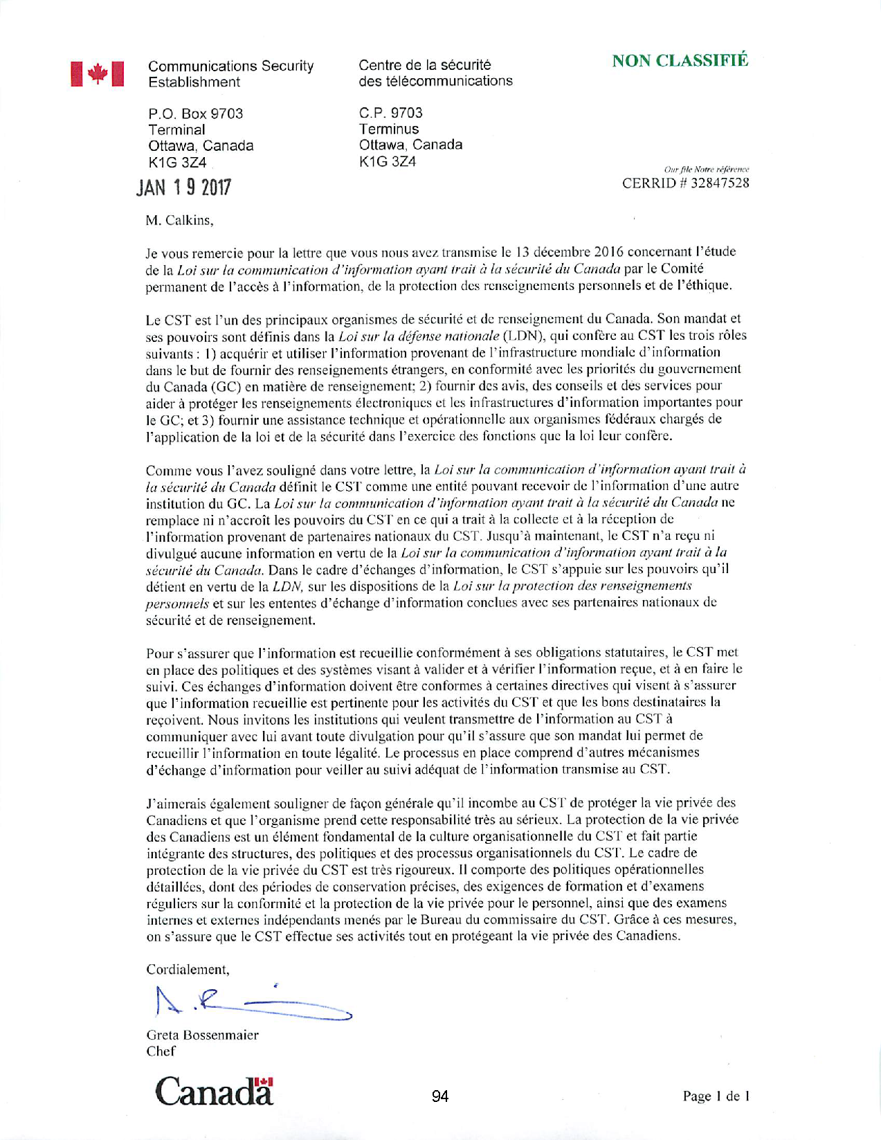 Communications Security
Establishment
P.O. Box 9703
Terminal
Ottawa, Canada
K1G 3Z4
JAN 1 9 2017
M. Calkins,
Centre de la sécurité
des télécommunications
C.P. 9703
Terminus
Ottawa, Canada
K1G 3Z4
NON CLASSIFIÉ
Our file Nuire
CERRiD number 32847528
Je vous remercie pour la lettre que vous nous avez transmise le 13 décembre 20 16 concernant l'étude
de la loi sur la communication d'information ayant trait à la sécurité du Canada par le Comité
permanent de l'accès à l' information, de la protection des renseignements personnels el de l'éth ique.
Le CST est l'un des principaux organismes de sécurité et de renseignement du Canada. Son mandat et
ses pouvoirs sont définis clans la l oi sur la défense nationale (LDN), qui confère au CST les tro is rôles
suivants: 1) acquérir et ut iliser l' in formation provenant de l' infrastructure mondiale d' information
dans le but de fournir des renseignements étrangers, en conform ité avec les priorités du gouvernement
du Canada (GC) en matière de renseignement; 2) fourn ir des avis, des conseils el des services pour
aider à protéger les renseignements électroniques el les infrastructures d' in formation importantes pour
le GC; et 3) fournir une assistance technique et opérationnelle aux organismes fédéraux chargés de
l'appl ication de la loi et de la sécuri té dans l'exerc ice des fonctions que la loi leur confère.
Comme vous l'avez souli gné dans votre lellre, la l oi sur la co111111unication d'information ayant trait à
la sécurité du Canada défini t le CST comme une entité pouvant recevoir de l' in formation d' une autre
institut ion du GC. La loi sur la communication d'information ayant trait à la sécurité du Canada ne
remplace ni n'accroît les pouvo irs du CST en ce qui a trait à la collecte et à la réception de
l' information provenant de partenaires nationaux du CST. Jusqu 'à maintenant, le CST n'a reçu ni
di vulgué aucune information en vertu de la loi sur la communication d'information ayant trail à la
sécurité du Canada. Dans le cadre d'échanges d' in fo rmation, le CST s'appuie sur les pouvoirs qu' il
dét ient en vertu de la lDN, sur les dispositions de la loi sur la protection des renseignements
personnels et sur les ententes d'échange d' in fo rmation conclues avec ses partenaires nat ionaux de
sécurité et de renseignement.
Pour s'assurer que l' information est recueil lie conformément à ses obligations statutaires, le CST met
en place des politiques et des systèmes visant à valider et à vérifier l' information reçue, et à en fai re le
suivi. Ces échanges d' information doivent être confo rmes à certaines directives qui visent à s'assurer
que l' information recueillie est pertinente pour les activités du CST et que les bons destinataires la
reçoivent. Nous invitons les institut ions qui veu lent transmettre de l' in formation au CST à
communiquer avec lui avant toute divulgation pour qu' il s'assure que son mandat lui permet de
recueill ir l' in fo rmation en toute légalité. Le processus en place comprend d'autres mécanismes
d'échange d' information pour ve iller au sui vi adéquat de l' in formati on transmise au CST.
J'aimerais également soul igner de façon généra le qu ' il incombe au CST de protéger la vie privée des
Canadiens et que l'organisme prend celle responsabilité très au sérieux. La protection de la vie privée
des Canadiens est un élément fondamental de la cult ure organisationnelle du CST et fa it partie
intégrante des structures, des politiques et des processus organisationnels du CST. Le cadre de
protection de la vie privée du CST est très rigoureux. li comporte des politiques opérationnelles
détaillées, dont des périodes de conservat ion précises, des exigences de formation et d'examens
régul iers sur la conform ité et la protection de la vie privée pour le personnel, ainsi que des examens
internes et externes indépendants menés par le Bureau du commissaire du CST. Grâce à ces mesures,
on s'assure que le CST effectue ses activités tout en protégeant la vie privée des Canadiens.
Cordialement,

Greta Bossenmaier
Chef