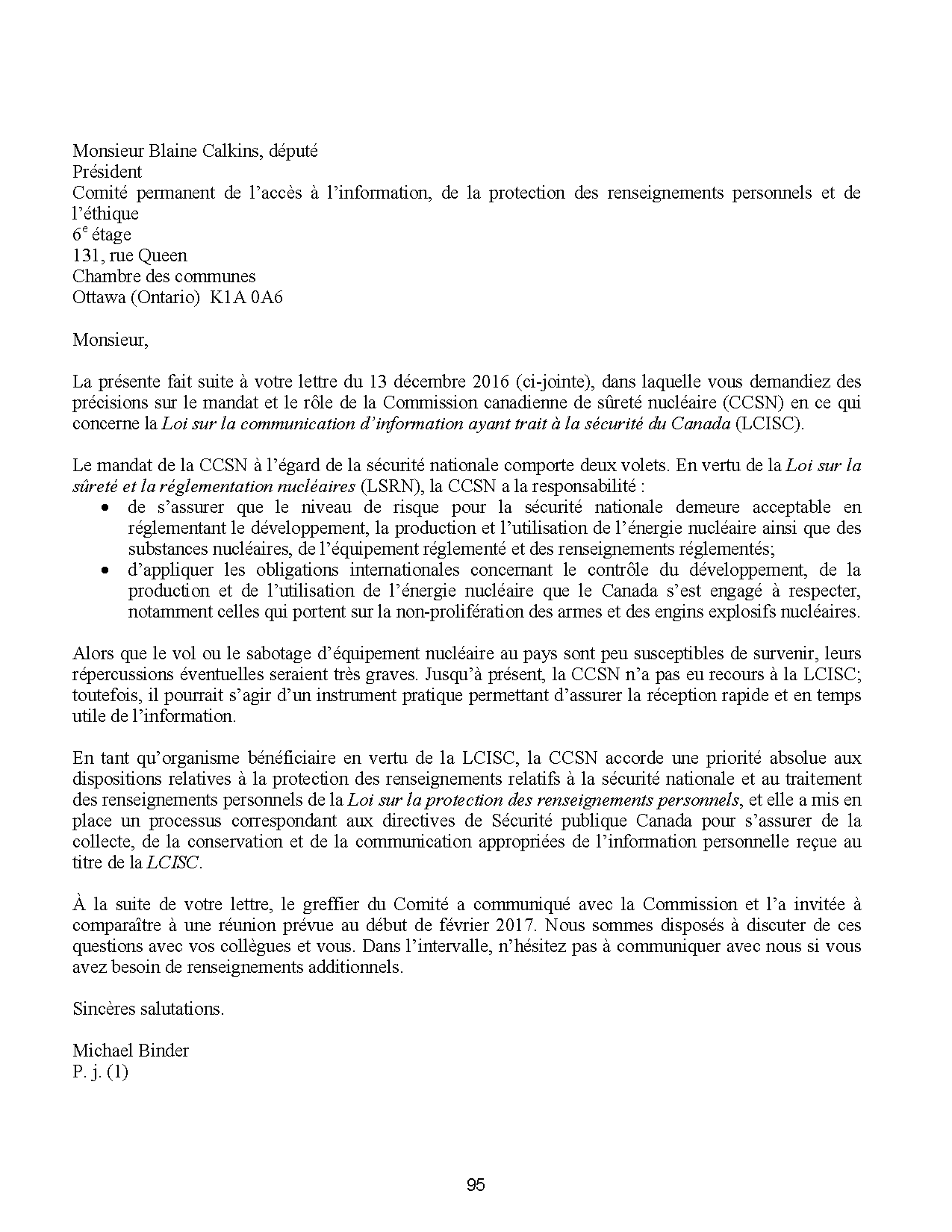 Monsieur Blaine Calkins, député
Président
Comité permanent de l’accès à l’information, de la protection des renseignements personnels et de
l’éthique
6e étage
131, rue Queen
Chambre des communes
Ottawa (Ontario) K1A 0A6
Monsieur,
La présente fait suite à votre lettre du 13 décembre 2016 (ci-jointe), dans laquelle vous demandiez des
précisions sur le mandat et le rôle de la Commission canadienne de sûreté nucléaire (CCSN) en ce qui
concerne la Loi sur la communication d’information ayant trait à la sécurité du Canada (LCISC).
Le mandat de la CCSN à l’égard de la sécurité nationale comporte deux volets. En vertu de la Loi sur la
sûreté et la réglementation nucléaires (LSRN), la CCSN a la responsabilité :
? de s’assurer que le niveau de risque pour la sécurité nationale demeure acceptable en
réglementant le développement, la production et l’utilisation de l’énergie nucléaire ainsi que des
substances nucléaires, de l’équipement réglementé et des renseignements réglementés;
? d’appliquer les obligations internationales concernant le contrôle du développement, de la
production et de l’utilisation de l’énergie nucléaire que le Canada s’est engagé à respecter,
notamment celles qui portent sur la non-prolifération des armes et des engins explosifs nucléaires.
Alors que le vol ou le sabotage d’équipement nucléaire au pays sont peu susceptibles de survenir, leurs
répercussions éventuelles seraient très graves. Jusqu’à présent, la CCSN n’a pas eu recours à la LCISC;
toutefois, il pourrait s’agir d’un instrument pratique permettant d’assurer la réception rapide et en temps
utile de l’information.
En tant qu’organisme bénéficiaire en vertu de la LCISC, la CCSN accorde une priorité absolue aux
dispositions relatives à la protection des renseignements relatifs à la sécurité nationale et au traitement
des renseignements personnels de la Loi sur la protection des renseignements personnels, et elle a mis en
place un processus correspondant aux directives de Sécurité publique Canada pour s’assurer de la
collecte, de la conservation et de la communication appropriées de l’information personnelle reçue au
titre de la LCISC.
À la suite de votre lettre, le greffier du Comité a communiqué avec la Commission et l’a invitée à
comparaître à une réunion prévue au début de février 2017. Nous sommes disposés à discuter de ces
questions avec vos collègues et vous. Dans l’intervalle, n’hésitez pas à communiquer avec nous si vous
avez besoin de renseignements additionnels.
Sincères salutations.
Michael Binder
P. j. (1)