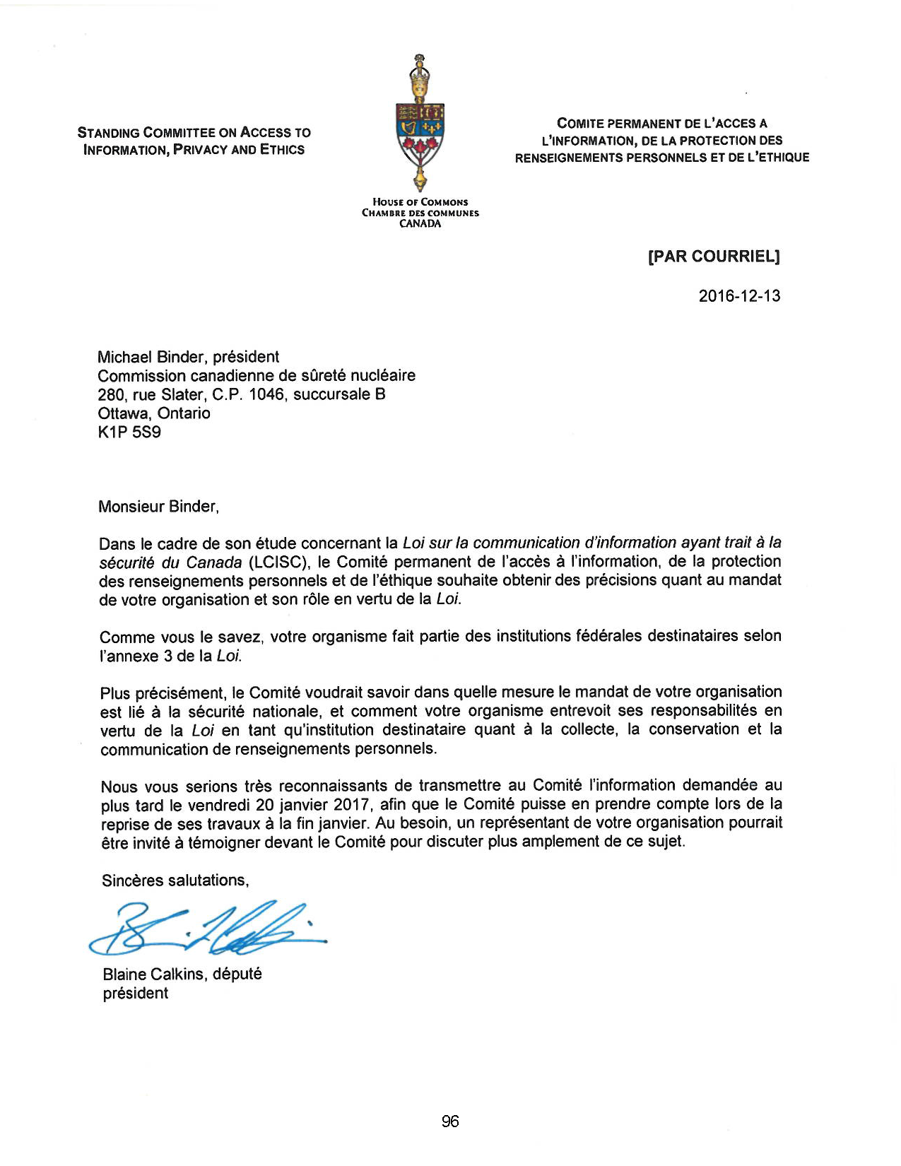 STANDING COMMITTEE ON ACCESS TO
INFORMATION, PRIVACY AND ETHICS
Michael Binder, président
HouSE of COMMONS
CHAMIH DES COMMUNES
CANADA
Commission canadienne de sûreté nucléaire
280, rue Slater, C.P. 1046, succursale B
Ottawa, Ontario
K1P 5S9
Monsieur Binder,
COMITE PERMANENT DE L'ACCES A
L'INFORMATION, DE LA PROTECTION DES
RENSEIGNEMENTS PERSONNELS ET DE L'ETHIQUE
[PAR COURRIEL]
2016-12-13
Dans le cadre de son étude concernant la Loi sur la communication d'information ayant trait à la
sécurité du Canada (LCISC}, le Comité permanent de l'accès à l'information, de la protection
des renseignements personnels et de l'éthique souhaite obtenir des précisions quant au mandat
de votre organisation et son rôle en vertu de la Loi.
Comme vous le savez, votre organisme fait partie des institutions fédérales destinataires selon
l'annexe 3 de la Loi.
Plus précisément, le Comité voudrait savoir dans quelle mesure le mandat de votre organisation
est lié à la sécurité nationale, et comment votre organisme entrevoit ses responsabilités en
vertu de la Loi en tant qu'institution destinataire quant à la collecte, la conservation et la
communication de renseignements personnels.
Nous vous serions très reconnaissants de transmettre au Comité l'information demandée au
plus tard le vendredi 20 janvier 2017. afin que le Comité puisse en prendre compte lors de la
reprise de ses travaux à la fin janvier. Au besoin, un représentant de votre organisation pourrait
être invité à témoigner devant le Comité pour discuter plus amplement de ce sujet.
Sincères salutations,
Blaine Calkins, député
président