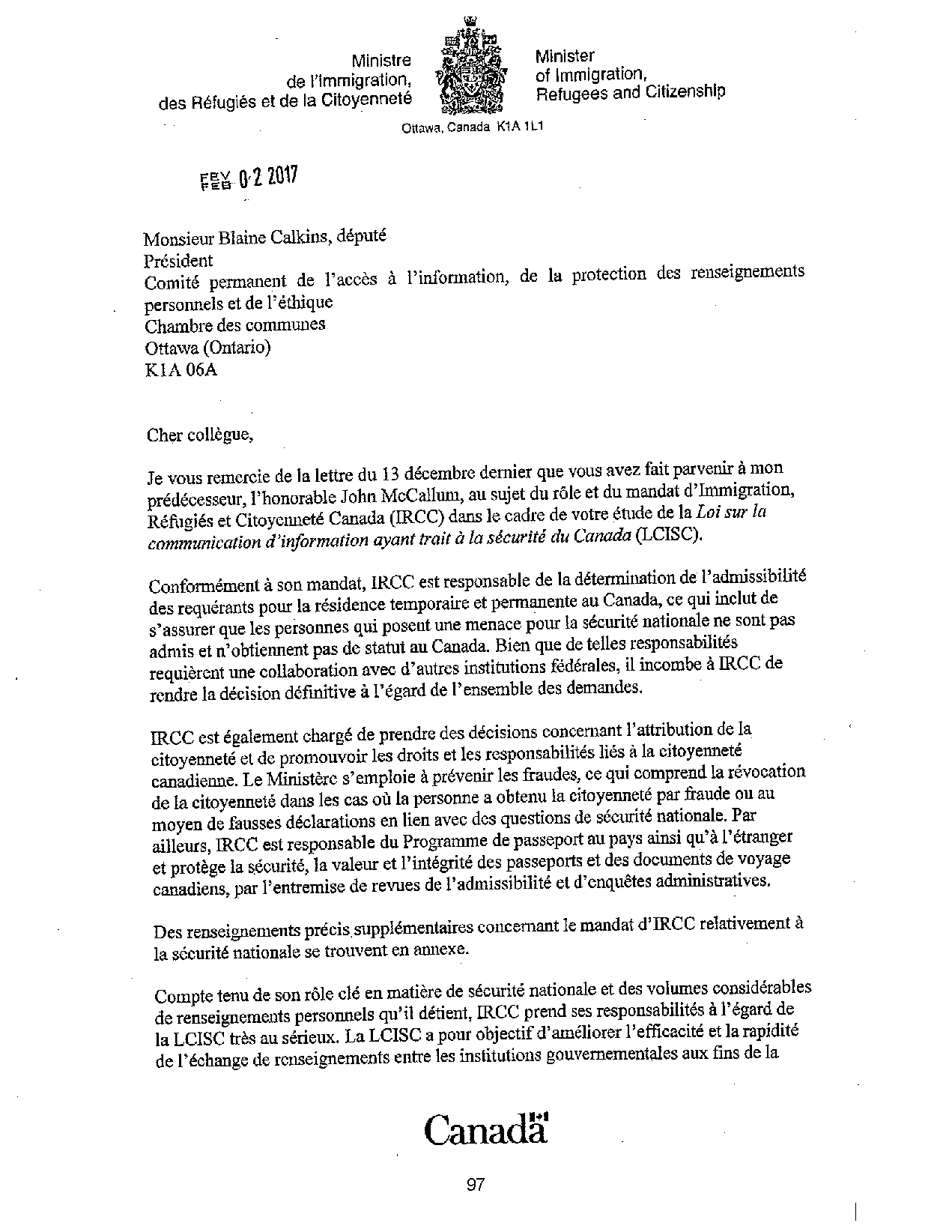 Ministre de l'immigration, des Réfugiés et de la Citoyenneté
Minister of Immigration, Refugees and Citizenshlp
Ottawa, Canada K1 A 1 L1
Monsieur Blaine Calkins, député
Président
Comité permanent de l'accès à l'information, de la protection des renseignements
personnels et del' éthique
Chambre des communes
Ottawa (Ontario)
KlA06A
Cher collègue,
Je vous remercie de la lettre du 13 décembre denùer que vous avez fait parvenir à mon
prédécesseur, l'honorable John McCallum, au sujet du rôle et du mandat d'Immigration,
Réfugiés et Citoyenneté Canada (IRCC) dans le cadre de votre étude de la Loi sur la
communication d'information ayant trait à la sécurité du Canada (LCISC).
Conformément à son mandat, lRCC est responsable de la détermination del 'admissibilité
des requérants pour la résidence temporaire et permanente au Canada, ce qui inclut de
s'assurer que les personnes qui posent une menace pour la sécurité nationale ne sont pas
admis et n'obtiennent pas de statut au Canada. Bien que de telles responsabilités
requièrent une collaboration avec d'autres institutions fédérales, il incombe à lRCC de
rendre la décision définitive à l'égard de l'ensemble des demandes.
lRCC est également chargé de prendre des décisions concernant l'attribution de la
citoyenneté et de promouvoir les droits et les responsabilités liés à la citoyenneté
canadienne. Le Ministère s'emploie à prévenir les fraudes, ce qui comprend la révocation
de la citoyenneté dans les cas où la personne a obtenu la citoyenneté par fraude ou au
moyen de fausses déclarations en lien avec des questions de sécurité nationale. Par
ailleurs, lRCC est responsable du Programme de passeport au pays ainsi qu'à l'étranger
et protège la sécurité, la valeur et l'intégrité des passeports et des documents de voyage
canadiens, par l'entremise de revues de l'admissibilité et d'enquêtes administratives.
Des renseignements précis supplémentaires concernant le mandat d'lRCC relativement à
la sécurité nationale se trouvent en annexe.
Compte tenu de son rôle clé en matière de sécurité nationale et des volumes considérables
de renseignements personnels qu'il détient, lRCC prend ses responsabilités à l'égard de
la LCISC très au sérieux. La LCISC a pour objectif d'améliorer l'efficacité et la rapidité
de l'échange de renseignements entre les institutions gouvernementales aux fins de la