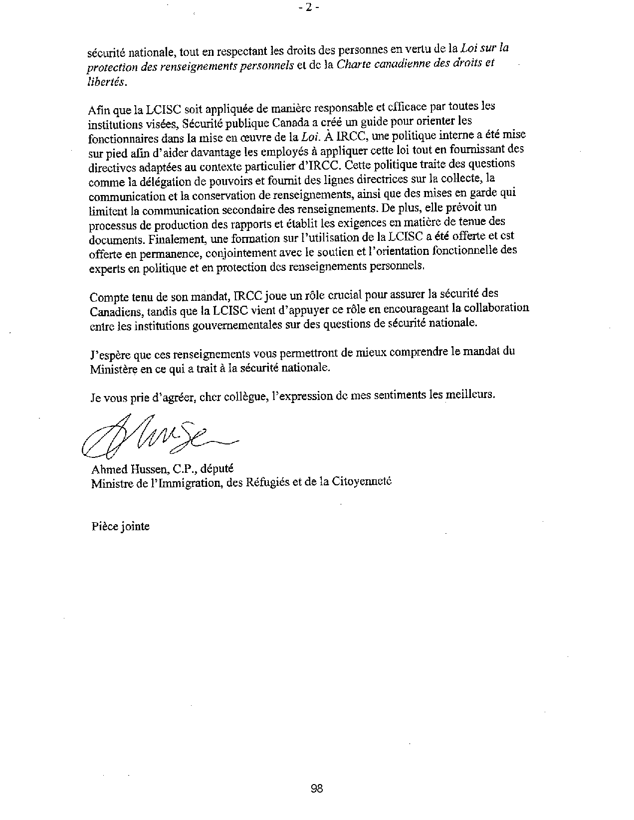 protection des renseignements personnels et de la Charte canadienne des droits et
libertés.
Afin que la LCISC soit appliquée de manière responsable et efficace par toutes les
institutions visées, Sécurité publique Canada a créé un guide pour orienter les
fonctionnaires dans la mise en oeuvre de la Loi. À IRCC, une politique interne a été mise
sur pied afin d'aider davantage les employés à appliquer cette loi tout en fournissant des
directives adaptées au contexte particulier d'IRCC. Cette politique traite des questions
comme la délégation de pouvoirs et fournit des lignes directrices sur la collecte, la
communication et la conservation de renseignements, ainsi que des mises en garde qui
limitent la communication secondaire des renseignements. De plus, elle prévoit un
processus de production des rapports et établit les exigences en matière de tenue des
documents. Finalement, une formation sur l'utilisation de la LCISC a été offerte et est
offerte en permanence, conjointement avec le soutien et l'orientation fonctionnelle des
experts en politique et en protection des renseignements personnels.
Compte tenu de son mandat, IRCC joue un rôle crucial pour assurer la sécurité des
Canadiens, tandis que la LCISC vient d'appuyer ce rôle en encourageant la collaboration
entre les institutions gouvernementales sur des questions de sécurité nationale.
J'espère que ces renseignements vous permettront de mieux comprendre le mandat du
Ministère en ce qui a trait à la sécurité nationale.
Je vous prie d'agréer, cher collègue, l'expression de mes sentiments les meilleurs.
Ahmed Hussen, C.P., député
Ministre de l' Immigration, des Réfugiés et de la Citoyenneté
Pièce jointe