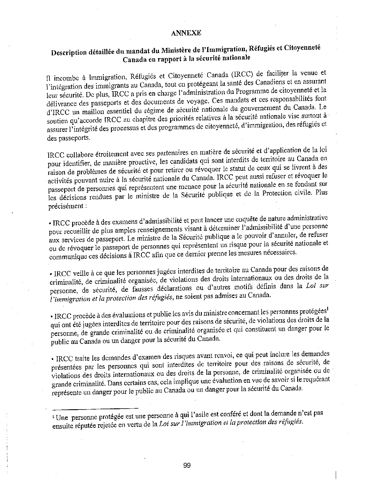 ANNEXE
Description détaillée du mandat du Ministère de l'immigration, Réfugiés et Citoyenneté
Canada en rapport à la sécurité nationale
Il incombe à Immigration, Réfugiés et Citoyenneté Canada (IRCC) de faciliter la venue et
l'intégration des immigrants au Canada, tout en protégeant la santé des Canadiens et en assurant
leur sécurité. De plus, IRCC a pris en charge l'administration du Programme de citoyenneté et la
délivrance des passeports et des documents de voyage. Ces mandats et ces responsabilités font
d'IRCC un maillon essentiel du régime de sécurité nationale du gouvernement du Canada. Le
soutien qu'accorde lRCC au chapitre des priorités relatives à la sécurité nationale vise smiout à·
assurer l'intégrité des processus et des programmes de citoyenneté, d'immigration, des réfugiés et
des passeports.
IRCC collabore étroitement avec ses pa1tenaires en matière de sécurité et d'application de la loi
pour identifier, de manière proactive, les candidats qui sont interdits de territoire au Canada en
raison de problèmes de sécurité et pour retirer ou révoquer le statut de ceux qui se livrent à des
activités pouvant nuire à la sécurité nationale du Canada. IRCC peut aussi refuser et révoquer Je
passeport de personnes qui représentent une i:nenace pour la sécurité nationale en se fondant sur
les décisions rendues par le ministre de la Sécurité publique et de la Protection civile. Plus
précisément :
• IRCC procède à des examens d'admissibilité et peut lancer une enquête de nature administrative
pour recueillir de plus amples renseignements visant à déterminer l'admissibilité d'une personne
aux services de passeport. Le ministre de la Sécurité publique a le pouvoir d'annuler, de refuser
ou de révoquer le passeport de personnes qui représentent un risque pour la sécurité nationale et
communique ces décisions à IRCC afin que ce dernier prenne les mesures nécessaires.
• IRCC veille à ce que les personnes jugées interdites de territoire au Canada pour des raisons de
criminalité, de criminalité organisée, de violations des droits internationaux ou des droits de la
personne, de sécurité, de fausses déclarations ou d'autres motifs définis dans la Loi sur
/ 'immigrarion et la protection des r~fugiés, ne soient pas admises au Canada.
• IRCC procède à des évaluations et publie les avis du ministre concernant les personnes protégées1
qui ont été jugées interdites de territoire pour des raisons de sécurité, de violations des droits de la
personne, de grande criminalité ou de criminalité organisée et qui constituent un danger pour le
public au Canada ou un danger pour la sécurité du Canada.
• IRCC traite les demandes d'examen des risques avant renvoi, ce qui peut inclure les demandes
présentées par les personnes qui sont interdites de territoire pour des raisons de sécurité, de
violations des droits internationaux ou des droits de la personne, de criminalité organisée ou de
grande criminalité. Dans certains cas, cela implique une évaluation en vue de savoir si le requérant
représente un danger pour le public au Canada ou un danger pour la sécurité du Canada.
1 Une personne protégée est une personne à qui l'asile est conféré et dont la demande n'est pas
ensuite réputée rejetée en vertu de la Loi sur l'immigration et la protection des réfugiés.