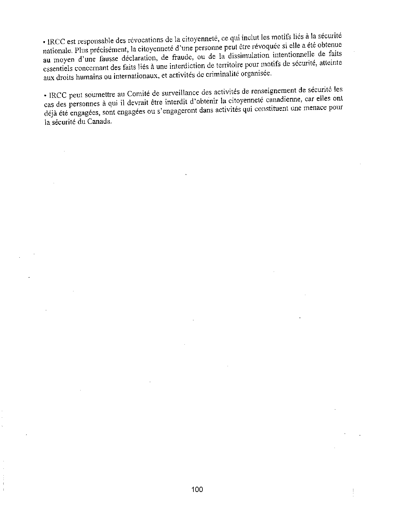 • IRCC est responsable des révocations de la citoyenneté, ce qui inclut les motifs liés à la sécmité
nationale. Plus précisément, la citoyenneté d'une personne peut être révoquée si elle a été obtenue
au moyen d'une fausse déclaration, de fraude, ou de la dissimulation intentionnelle de faits
essentiels concernant des faits liés à une interdiction de territoire pour motifs de sécurité, atteinte
aux droits hrnnains ou internationaux, et activités de criminalité organisée.
• IRCC peut soumettre au Comité de surveillance des activités de renseignement de sécurité les
cas des personnes à qui il devrait être interdit d'obtenir la citoyenneté canadienne, car elles ont
déjà été engagées, sont engagées ou s'engageront dans activités qui constituent une menace pour
la sécurité du Canada.