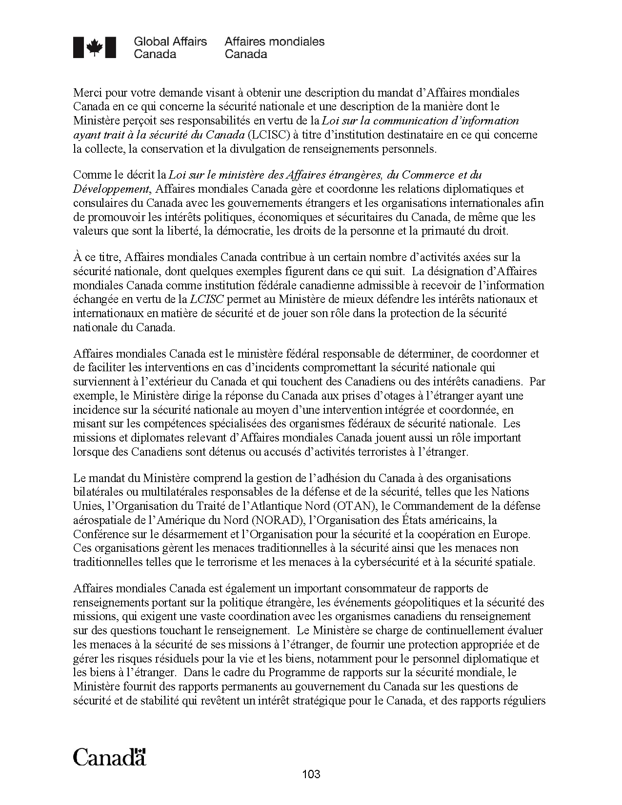 
  Global Affairs Canada - Affaires mondiales Canada
  Merci pour votre demande visant à obtenir une description du mandat d’Affaires mondiales
Canada en ce qui concerne la sécurité nationale et une description de la manière dont le
Ministère perçoit ses responsabilités en vertu de la Loi sur la communication d’information
ayant trait à la sécurité du Canada (LCISC) à titre d’institution destinataire en ce qui concerne
la collecte, la conservation et la divulgation de renseignements personnels.
Comme le décrit la Loi sur le ministère des Affaires étrangères, du Commerce et du
Développement, Affaires mondiales Canada gère et coordonne les relations diplomatiques et
consulaires du Canada avec les gouvernements étrangers et les organisations internationales afin
de promouvoir les intérêts politiques, économiques et sécuritaires du Canada, de même que les
valeurs que sont la liberté, la démocratie, les droits de la personne et la primauté du droit.
À ce titre, Affaires mondiales Canada contribue à un certain nombre d’activités axées sur la
sécurité nationale, dont quelques exemples figurent dans ce qui suit. La désignation d’Affaires
mondiales Canada comme institution fédérale canadienne admissible à recevoir de l’information
échangée en vertu de la LCISC permet au Ministère de mieux défendre les intérêts nationaux et
internationaux en matière de sécurité et de jouer son rôle dans la protection de la sécurité
nationale du Canada.
Affaires mondiales Canada est le ministère fédéral responsable de déterminer, de coordonner et
de faciliter les interventions en cas d’incidents compromettant la sécurité nationale qui
surviennent à l’extérieur du Canada et qui touchent des Canadiens ou des intérêts canadiens. Par
exemple, le Ministère dirige la réponse du Canada aux prises d’otages à l’étranger ayant une
incidence sur la sécurité nationale au moyen d’une intervention intégrée et coordonnée, en
misant sur les compétences spécialisées des organismes fédéraux de sécurité nationale. Les
missions et diplomates relevant d’Affaires mondiales Canada jouent aussi un rôle important
lorsque des Canadiens sont détenus ou accusés d’activités terroristes à l’étranger.
Le mandat du Ministère comprend la gestion de l’adhésion du Canada à des organisations
bilatérales ou multilatérales responsables de la défense et de la sécurité, telles que les Nations
Unies, l’Organisation du Traité de l’Atlantique Nord (OTAN), le Commandement de la défense
aérospatiale de l’Amérique du Nord (NORAD), l’Organisation des États américains, la
Conférence sur le désarmement et l’Organisation pour la sécurité et la coopération en Europe.
Ces organisations gèrent les menaces traditionnelles à la sécurité ainsi que les menaces non
traditionnelles telles que le terrorisme et les menaces à la cybersécurité et à la sécurité spatiale.
Affaires mondiales Canada est également un important consommateur de rapports de
renseignements portant sur la politique étrangère, les événements géopolitiques et la sécurité des
missions, qui exigent une vaste coordination avec les organismes canadiens du renseignement
sur des questions touchant le renseignement. Le Ministère se charge de continuellement évaluer
les menaces à la sécurité de ses missions à l’étranger, de fournir une protection appropriée et de
gérer les risques résiduels pour la vie et les biens, notamment pour le personnel diplomatique et
les biens à l’étranger. Dans le cadre du Programme de rapports sur la sécurité mondiale, le
Ministère fournit des rapports permanents au gouvernement du Canada sur les questions de
sécurité et de stabilité qui revêtent un intérêt stratégique pour le Canada, et des rapports réguliers