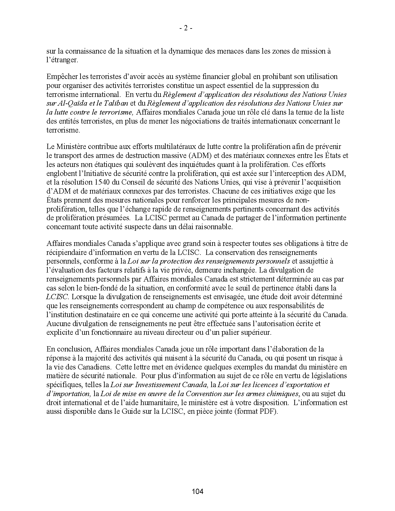 sur la connaissance de la situation et la dynamique des menaces dans les zones de mission à
l’étranger.
Empêcher les terroristes d’avoir accès au système financier global en prohibant son utilisation
pour organiser des activités terroristes constitue un aspect essentiel de la suppression du
terrorisme international. En vertu du Règlement d’application des résolutions des Nations Unies
sur Al-Qaïda et le Taliban et du Règlement d’application des résolutions des Nations Unies sur
la lutte contre le terrorisme, Affaires mondiales Canada joue un rôle clé dans la tenue de la liste
des entités terroristes, en plus de mener les négociations de traités internationaux concernant le
terrorisme.
Le Ministère contribue aux efforts multilatéraux de lutte contre la prolifération afin de prévenir
le transport des armes de destruction massive (ADM) et des matériaux connexes entre les États et
les acteurs non étatiques qui soulèvent des inquiétudes quant à la prolifération. Ces efforts
englobent l’Initiative de sécurité contre la prolifération, qui est axée sur l’interception des ADM,
et la résolution 1540 du Conseil de sécurité des Nations Unies, qui vise à prévenir l’acquisition
d’ADM et de matériaux connexes par des terroristes. Chacune de ces initiatives exige que les
États prennent des mesures nationales pour renforcer les principales mesures de nonprolifération,
telles que l’échange rapide de renseignements pertinents concernant des activités
de prolifération présumées. La LCISC permet au Canada de partager de l’information pertinente
concernant toute activité suspecte dans un délai raisonnable.
Affaires mondiales Canada s’applique avec grand soin à respecter toutes ses obligations à titre de
récipiendaire d’information en vertu de la LCISC. La conservation des renseignements
personnels, conforme à la Loi sur la protection des renseignements personnels et assujettie à
l’évaluation des facteurs relatifs à la vie privée, demeure inchangée. La divulgation de
renseignements personnels par Affaires mondiales Canada est strictement déterminée au cas par
cas selon le bien-fondé de la situation, en conformité avec le seuil de pertinence établi dans la
LCISC. Lorsque la divulgation de renseignements est envisagée, une étude doit avoir déterminé
que les renseignements correspondent au champ de compétence ou aux responsabilités de
l’institution destinataire en ce qui concerne une activité qui porte atteinte à la sécurité du Canada.
Aucune divulgation de renseignements ne peut être effectuée sans l’autorisation écrite et
explicite d’un fonctionnaire au niveau directeur ou d’un palier supérieur.
En conclusion, Affaires mondiales Canada joue un rôle important dans l’élaboration de la
réponse à la majorité des activités qui nuisent à la sécurité du Canada, ou qui posent un risque à
la vie des Canadiens. Cette lettre met en évidence quelques exemples du mandat du ministère en
matière de sécurité nationale. Pour plus d’information au sujet de ce rôle en vertu de législations
spécifiques, telles la Loi sur Investissement Canada, la Loi sur les licences d’exportation et
d’importation, la Loi de mise en oeuvre de la Convention sur les armes chimiques, ou au sujet du
droit international et de l’aide humanitaire, le ministère est à votre disposition. L’information est
aussi disponible dans le Guide sur la LCISC, en pièce jointe (format PDF).