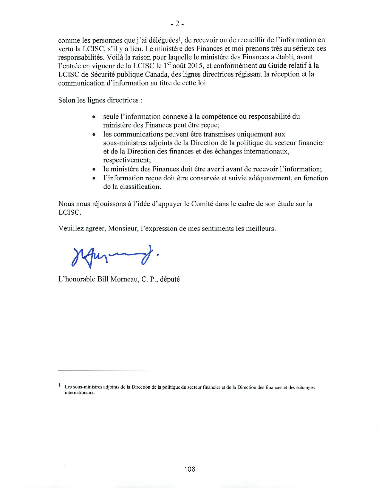 comme les personnes que j 'ai déléguées 1, de recevoir ou de recueillir de l'information en
vertu la LCISC, s'il y a lieu. Le ministère des Finances et moi prenons très au sérieux ces
responsabilités. Voilà la raison pour laquelle le ministère des Finances a établi, avant
l'entrée en vigueur de la LCISC le 1er août 2015, et confonnément au Guide relatif à la
LCISC de Sécurité publique Canada, des lignes directrices régissant la réception et la
communication d' information au titre de cette loi.
Selon les lignes directrices :
• seule l' information connexe à la compétence ou responsabilité du
ministère des Finances peut être reçue;
• les communications peuvent être transmises uniquement aux
sous-ministres adjoints de la Direction de la politique du secteur financier
et de la Direction des finances et des échanges internationaux,
respectivement;
• le ministère des Finances doit être averti avant de recevoir l'information;
• l' information reçue doit être conservée et suivie adéquatement, en fonction
de la classification.
Nous nous réjouissons à l' idée d' appuyer le Comité dans le cadre de son étude sur la
LCISC.
Veuillez agréer, Monsieur, l'expression de mes sentiments les meilleurs.
L' honorable Bill Morneau, C. P. , député
Les sous-ministres adjoints de la Direction de la politique du secteur finan cier et de la Direction des finances et des échanges
internationaux.