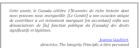 Cette année, le Canada célèbre 150 années de riche histoire dont nous pouvons nous enorgueillir. [Le Comité] a une occasion unique de contribuer à cet événement marquant [en accordant] enfin aux dénonciateurs de [la] fonction publique du [Canada] des droits significatifs et légitimes.
 Joanna Gualtieri, 
directrice, The Integrity Principle, à titre personnel
