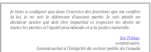 Je tiens à souligner que dans l’exercice des fonctions que me confère la loi, je ne suis le défenseur d’aucune partie. Je suis plutôt un décideur neutre qui doit être impartial et respecter les droits de toutes les parties à l’équité procédurale et à la justice naturelle.
Joe Friday, 
commissaire,
Commissariat à l’intégrité du secteur public du Canada
