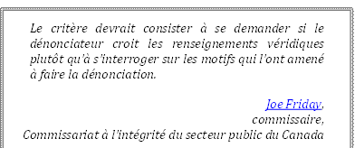 Le critère devrait consister à se demander si le dénonciateur croit les renseignements véridiques plutôt qu’à s’interroger sur les motifs qui l’ont amené à faire la dénonciation.
Joe Friday, 
commissaire,
Commissariat à l’intégrité du secteur public du Canada
