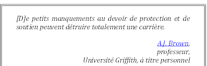 [D]e petits manquements au devoir de protection et de soutien peuvent détruire totalement une carrière.
A.J. Brown, 
professeur, 
Université Griffith, à titre personnel
