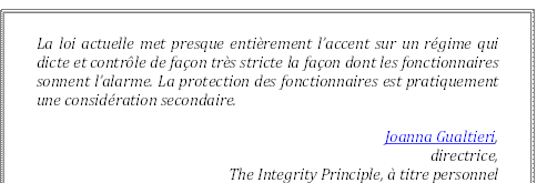 La loi actuelle met presque entièrement l’accent sur un régime qui dicte et contrôle de façon très stricte la façon dont les fonctionnaires sonnent l’alarme. La protection des fonctionnaires est pratiquement une considération secondaire.
Joanna Gualtieri, 
directrice, 
The Integrity Principle, à titre personnel
