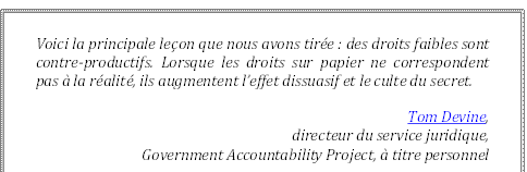 Voici la principale leçon que nous avons tirée : des droits faibles sont contre-productifs. Lorsque les droits sur papier ne correspondent pas à la réalité, ils augmentent l’effet dissuasif et le culte du secret.
Tom Devine, 
directeur du service juridique, 
Government Accountability Project, à titre personnel
