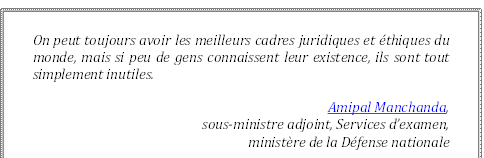 On peut toujours avoir les meilleurs cadres juridiques et éthiques du monde, mais si peu de gens connaissent leur existence, ils sont tout simplement inutiles.
Amipal Manchanda, 
sous-ministre adjoint, Services d’examen, 
ministère de la Défense nationale
