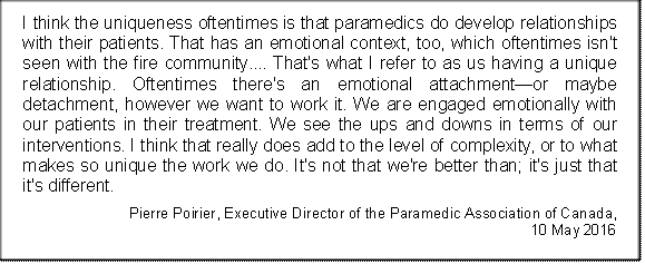 I think the uniqueness oftentimes is that paramedics do develop relationships with their patients. That has an emotional context, too, which oftentimes isn't seen with the fire community.... That's what I refer to as us having a unique relationship. Oftentimes there's an emotional attachment—or maybe detachment, however we want to work it. We are engaged emotionally with our patients in their treatment. We see the ups and downs in terms of our interventions. I think that really does add to the level of complexity, or to what makes so unique the work we do. It's not that we're better than; it's just that it's different.
Pierre Poirier, Executive Director of the Paramedic Association of Canada, 
10 May 2016
