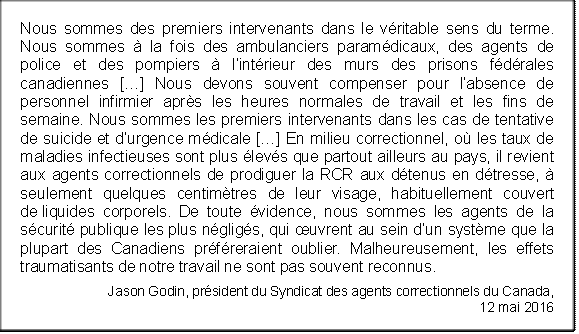 Nous sommes des premiers intervenants dans le véritable sens du terme. Nous sommes à la fois des ambulanciers paramédicaux, des agents de police et des pompiers à l’intérieur des murs des prisons fédérales canadiennes […] Nous devons souvent compenser pour l’absence de personnel infirmier après les heures normales de travail et les fins de semaine. Nous sommes les premiers intervenants dans les cas de tentative de suicide et d’urgence médicale […] En milieu correctionnel, où les taux de maladies infectieuses sont plus élevés que partout ailleurs au pays, il revient aux agents correctionnels de prodiguer la RCR aux détenus en détresse, à seulement quelques centimètres de leur visage, habituellement couvert de liquides corporels. De toute évidence, nous sommes les agents de la sécurité publique les plus négligés, qui œuvrent au sein d’un système que la plupart des Canadiens préféreraient oublier. Malheureusement, les effets traumatisants de notre travail ne sont pas souvent reconnus.
Jason Godin, président du Syndicat des agents correctionnels du Canada, 
12 mai 2016
