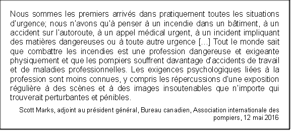 Nous sommes les premiers arrivés dans pratiquement toutes les situations d’urgence; nous n’avons qu’à penser à un incendie dans un bâtiment, à un accident sur l’autoroute, à un appel médical urgent, à un incident impliquant des matières dangereuses ou à toute autre urgence […] Tout le monde sait que combattre les incendies est une profession dangereuse et exigeante physiquement et que les pompiers souffrent davantage d’accidents de travail et de maladies professionnelles. Les exigences psychologiques liées à la profession sont moins connues, y compris les répercussions d’une exposition régulière à des scènes et à des images insoutenables que n’importe qui trouverait perturbantes et pénibles.
Scott Marks, adjoint au président général, Bureau canadien, Association internationale des pompiers, 12 mai 2016
