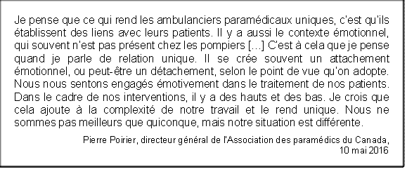 Je pense que ce qui rend les ambulanciers paramédicaux uniques, c’est qu’ils établissent des liens avec leurs patients. Il y a aussi le contexte émotionnel, qui souvent n’est pas présent chez les pompiers […] C’est à cela que je pense quand je parle de relation unique. Il se crée souvent un attachement émotionnel, ou peut-être un détachement, selon le point de vue qu’on adopte. Nous nous sentons engagés émotivement dans le traitement de nos patients. Dans le cadre de nos interventions, il y a des hauts et des bas. Je crois que cela ajoute à la complexité de notre travail et le rend unique. Nous ne sommes pas meilleurs que quiconque, mais notre situation est différente.
Pierre Poirier, directeur général de l’Association des paramédics du Canada, 
10 mai 2016
