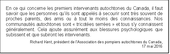 En ce qui concerne les premiers intervenants autochtones du Canada, il faut savoir que les personnes qu’ils sont appelés à secourir sont très souvent de proches parents, des amis ou à tout le moins des connaissances. Nos communautés autochtones sont « tricotées serrées » et tous s’y connaissent généralement. Cela ajoute assurément aux blessures psychologiques que subissent et que subiront les intervenants.
Richard Kent, président de l’Association des pompiers autochtones du Canada, 
17 mai 2016
