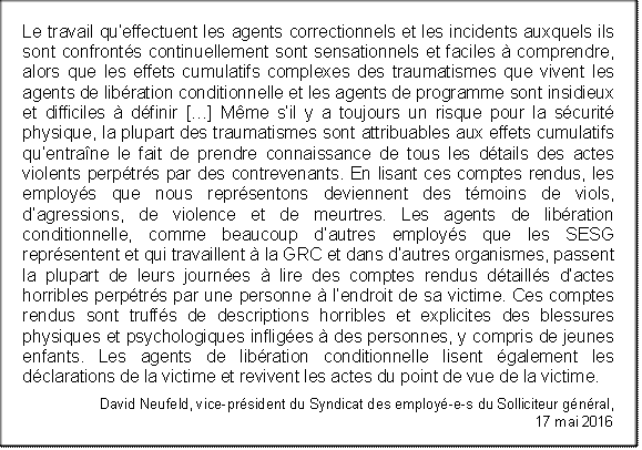 Le travail qu’effectuent les agents correctionnels et les incidents auxquels ils sont confrontés continuellement sont sensationnels et faciles à comprendre, alors que les effets cumulatifs complexes des traumatismes que vivent les agents de libération conditionnelle et les agents de programme sont insidieux et difficiles à définir […] Même s’il y a toujours un risque pour la sécurité physique, la plupart des traumatismes sont attribuables aux effets cumulatifs qu’entraîne le fait de prendre connaissance de tous les détails des actes violents perpétrés par des contrevenants. En lisant ces comptes rendus, les employés que nous représentons deviennent des témoins de viols, d’agressions, de violence et de meurtres. Les agents de libération conditionnelle, comme beaucoup d’autres employés que les SESG représentent et qui travaillent à la GRC et dans d’autres organismes, passent la plupart de leurs journées à lire des comptes rendus détaillés d’actes horribles perpétrés par une personne à l’endroit de sa victime. Ces comptes rendus sont truffés de descriptions horribles et explicites des blessures physiques et psychologiques infligées à des personnes, y compris de jeunes enfants. Les agents de libération conditionnelle lisent également les déclarations de la victime et revivent les actes du point de vue de la victime.
David Neufeld, vice-président du Syndicat des employé-e-s du Solliciteur général, 
17 mai 2016
